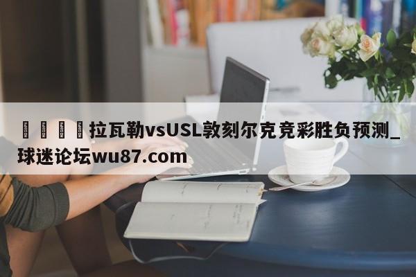 🍢拉瓦勒vsUSL敦刻尔克竞彩胜负预测_球迷论坛wu87.com