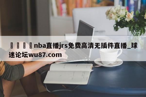 🍢nba直播jrs免费高清无插件直播_球迷论坛wu87.com