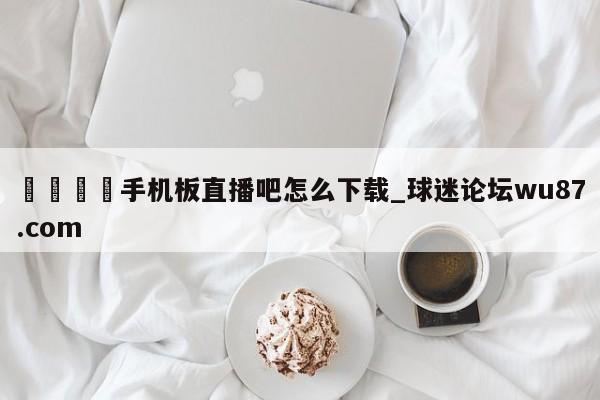 🍢手机板直播吧怎么下载_球迷论坛wu87.com