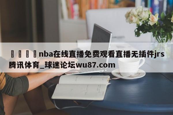 🍢nba在线直播免费观看直播无插件jrs腾讯体育_球迷论坛wu87.com