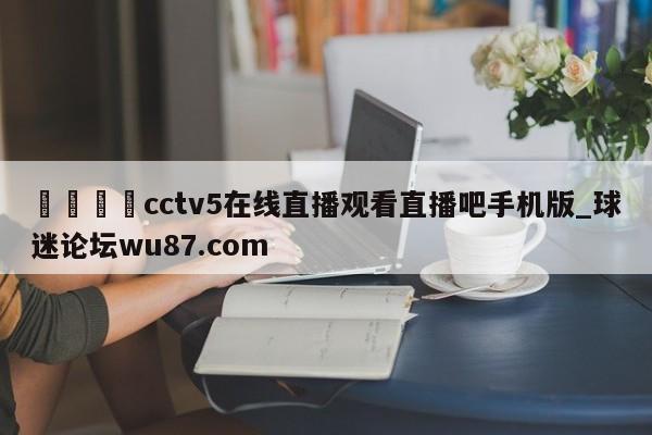 🍢cctv5在线直播观看直播吧手机版_球迷论坛wu87.com