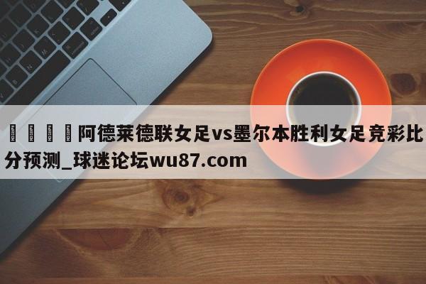 🍢阿德莱德联女足vs墨尔本胜利女足竞彩比分预测_球迷论坛wu87.com
