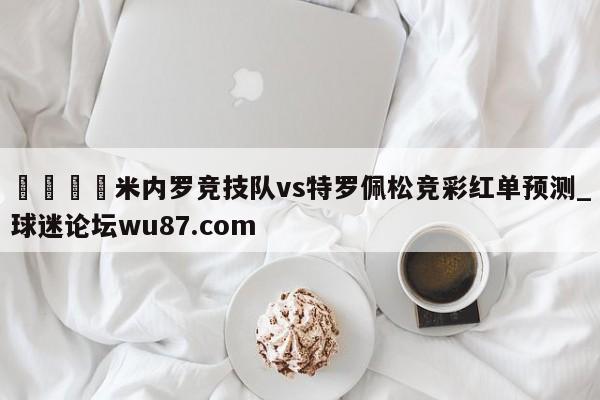 🍢米内罗竞技队vs特罗佩松竞彩红单预测_球迷论坛wu87.com