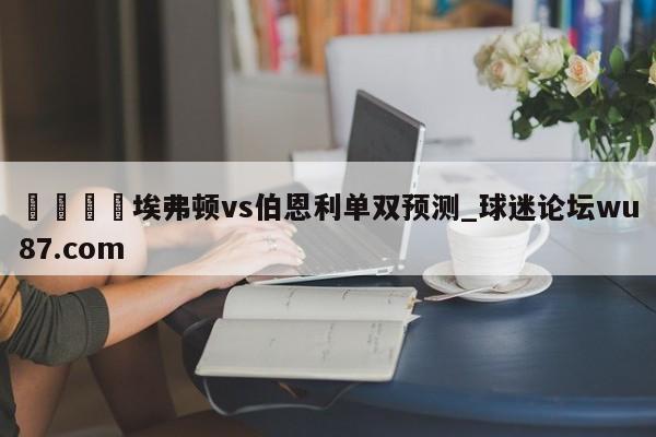 🍢埃弗顿vs伯恩利单双预测_球迷论坛wu87.com