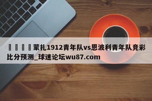 🍢蒙扎1912青年队vs恩波利青年队竞彩比分预测_球迷论坛wu87.com