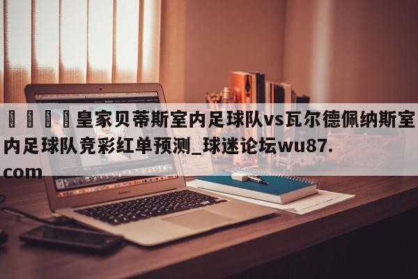 🍢皇家贝蒂斯室内足球队vs瓦尔德佩纳斯室内足球队竞彩红单预测_球迷论坛wu87.com