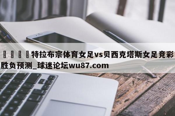 🍢特拉布宗体育女足vs贝西克塔斯女足竞彩胜负预测_球迷论坛wu87.com