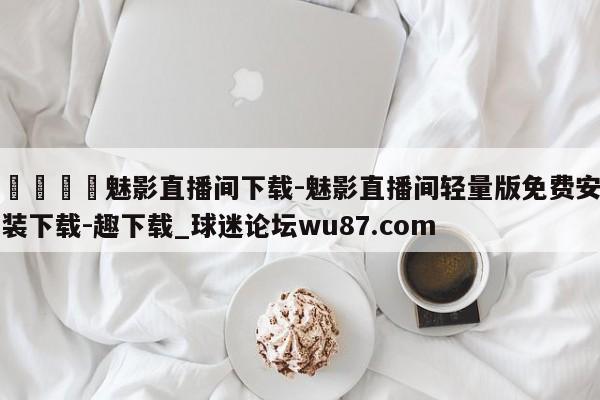 🍢魅影直播间下载-魅影直播间轻量版免费安装下载-趣下载_球迷论坛wu87.com