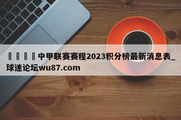 🍢中甲联赛赛程2023积分榜最新消息表_球迷论坛wu87.com