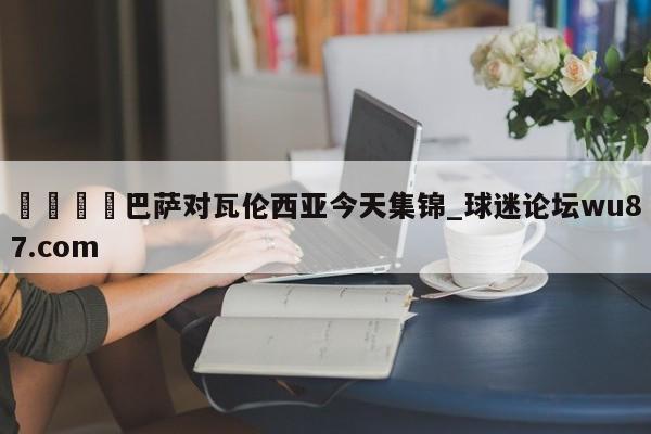 🍢巴萨对瓦伦西亚今天集锦_球迷论坛wu87.com
