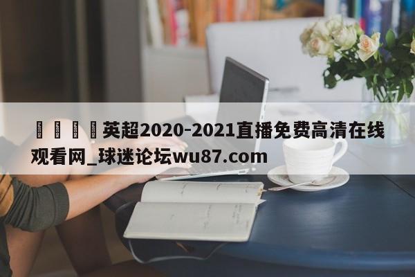 🍢英超2020-2021直播免费高清在线观看网_球迷论坛wu87.com