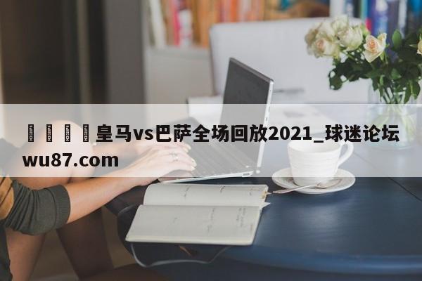 🍢皇马vs巴萨全场回放2021_球迷论坛wu87.com