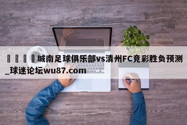 🍢城南足球俱乐部vs清州FC竞彩胜负预测_球迷论坛wu87.com
