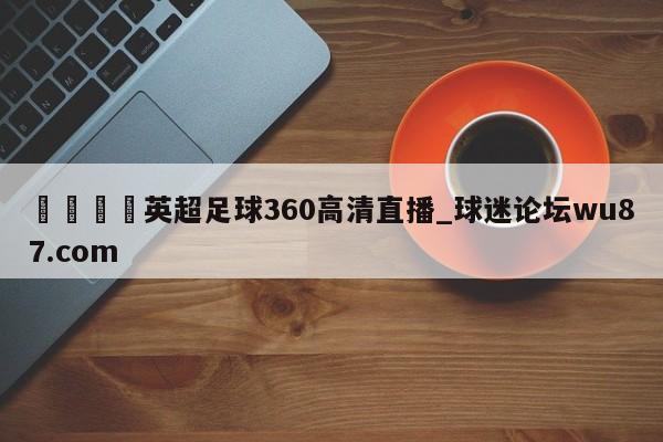 🍢英超足球360高清直播_球迷论坛wu87.com