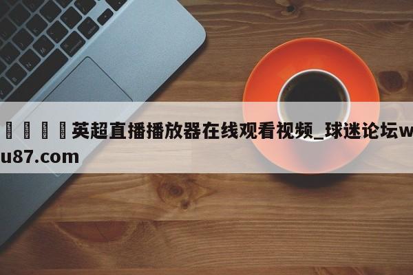 🍢英超直播播放器在线观看视频_球迷论坛wu87.com