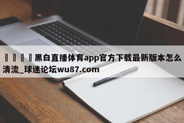 🍢黑白直播体育app官方下载最新版本怎么清流_球迷论坛wu87.com