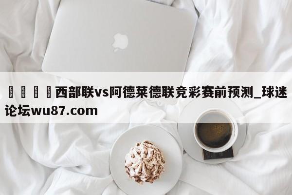 🍢西部联vs阿德莱德联竞彩赛前预测_球迷论坛wu87.com