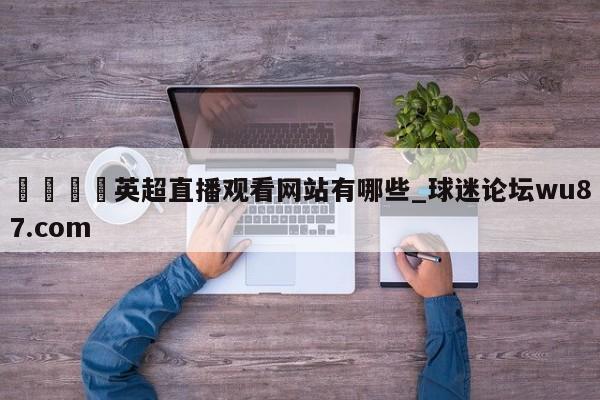 🍢英超直播观看网站有哪些_球迷论坛wu87.com