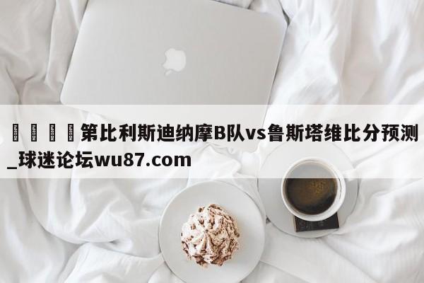 🍢第比利斯迪纳摩B队vs鲁斯塔维比分预测_球迷论坛wu87.com