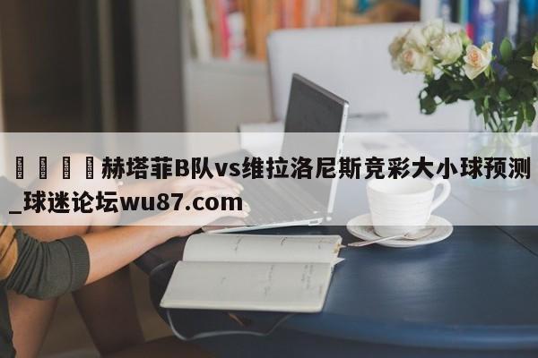 🍢赫塔菲B队vs维拉洛尼斯竞彩大小球预测_球迷论坛wu87.com