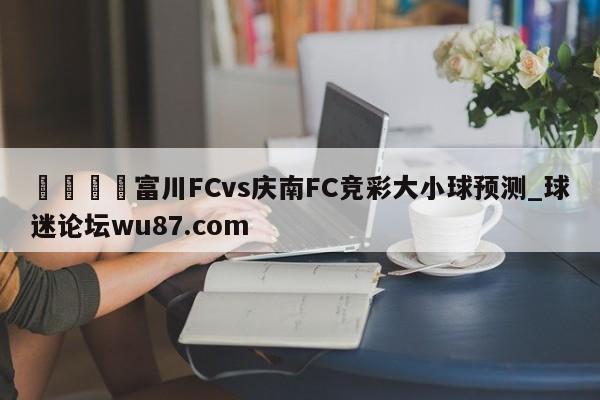 🍢富川FCvs庆南FC竞彩大小球预测_球迷论坛wu87.com