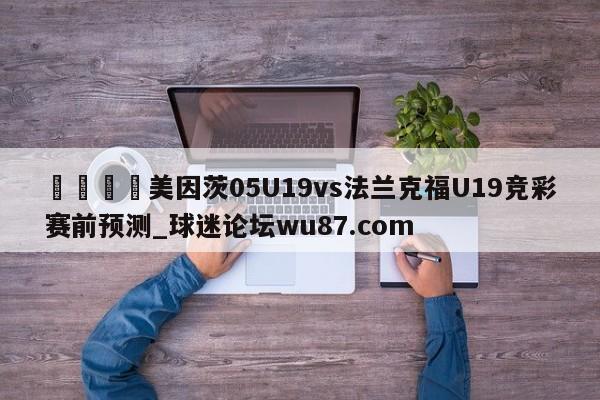 🍢美因茨05U19vs法兰克福U19竞彩赛前预测_球迷论坛wu87.com