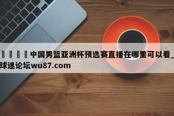 🍢中国男篮亚洲杯预选赛直播在哪里可以看_球迷论坛wu87.com
