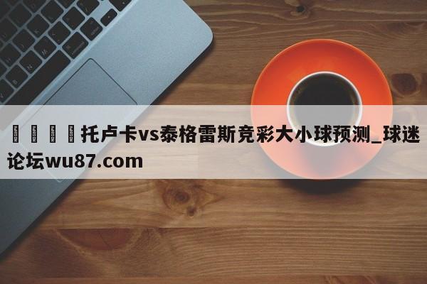 🍢托卢卡vs泰格雷斯竞彩大小球预测_球迷论坛wu87.com