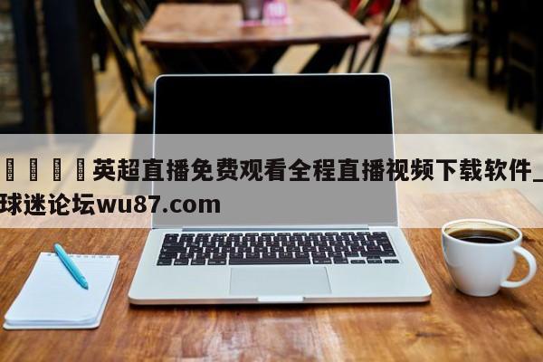 🍢英超直播免费观看全程直播视频下载软件_球迷论坛wu87.com