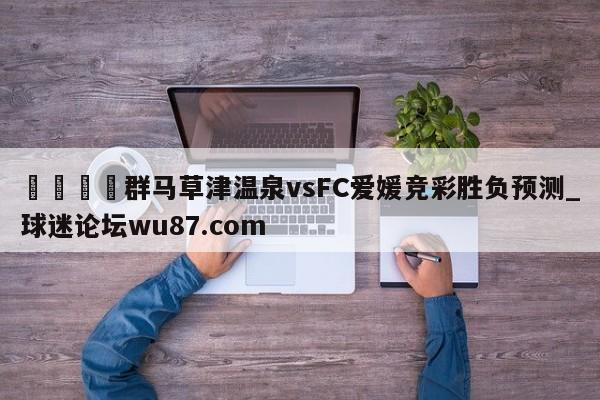 🍢群马草津温泉vsFC爱媛竞彩胜负预测_球迷论坛wu87.com