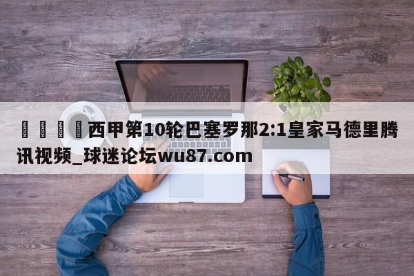 🍢西甲第10轮巴塞罗那2:1皇家马德里腾讯视频_球迷论坛wu87.com