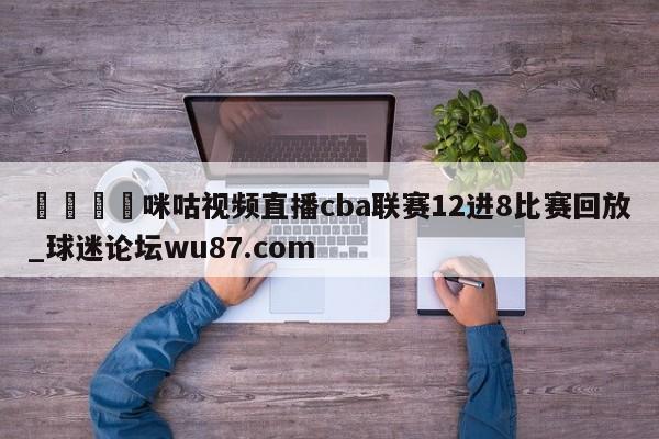 🍢咪咕视频直播cba联赛12进8比赛回放_球迷论坛wu87.com