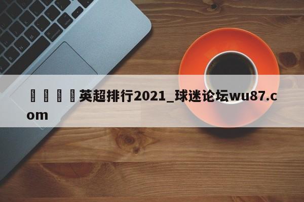 🍢英超排行2021_球迷论坛wu87.com