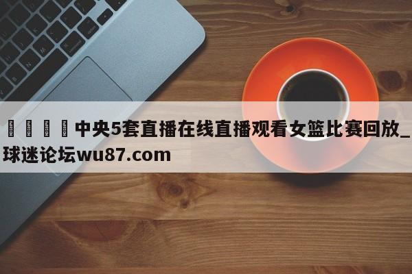 🍢中央5套直播在线直播观看女篮比赛回放_球迷论坛wu87.com