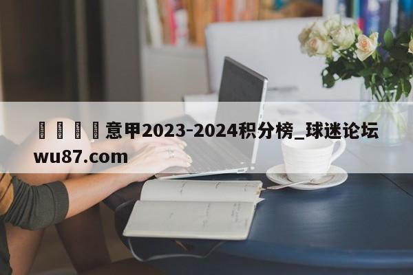 🍢意甲2023-2024积分榜_球迷论坛wu87.com