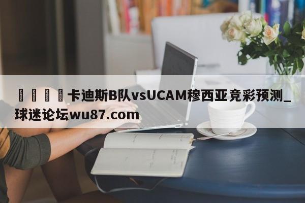 🍢卡迪斯B队vsUCAM穆西亚竞彩预测_球迷论坛wu87.com