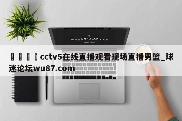 🍢cctv5在线直播观看现场直播男篮_球迷论坛wu87.com
