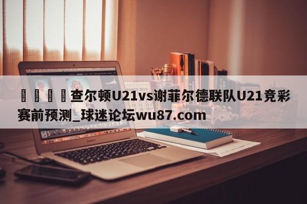 🍢查尔顿U21vs谢菲尔德联队U21竞彩赛前预测_球迷论坛wu87.com