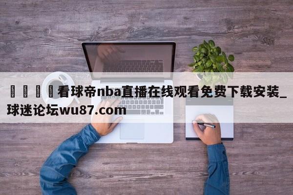 🍢看球帝nba直播在线观看免费下载安装_球迷论坛wu87.com