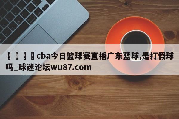 🍢cba今日篮球赛直播广东蓝球,是打假球吗_球迷论坛wu87.com