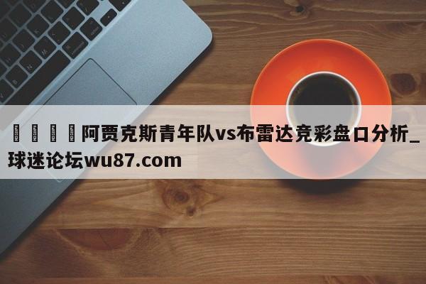 🍢阿贾克斯青年队vs布雷达竞彩盘口分析_球迷论坛wu87.com