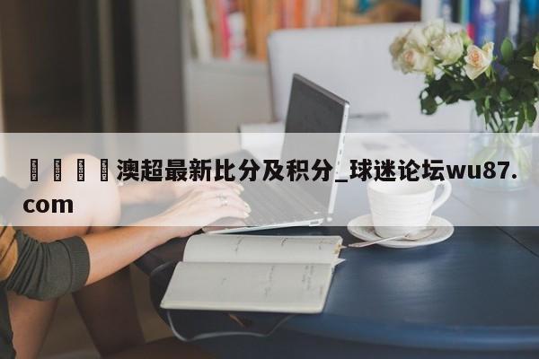 🍢澳超最新比分及积分_球迷论坛wu87.com