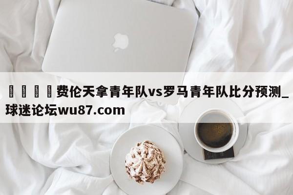 🍢费伦天拿青年队vs罗马青年队比分预测_球迷论坛wu87.com