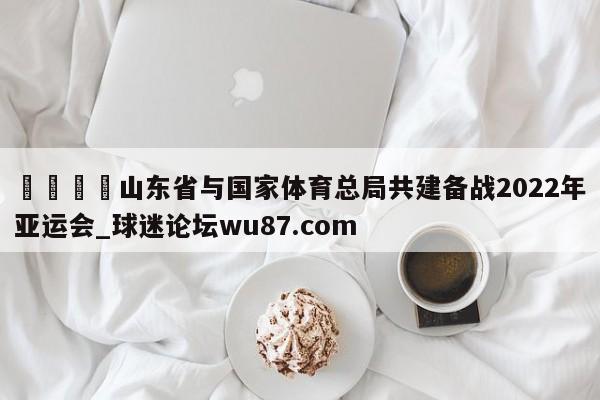 🍢山东省与国家体育总局共建备战2022年亚运会_球迷论坛wu87.com
