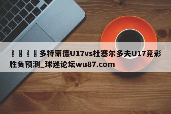 🍢多特蒙德U17vs杜塞尔多夫U17竞彩胜负预测_球迷论坛wu87.com