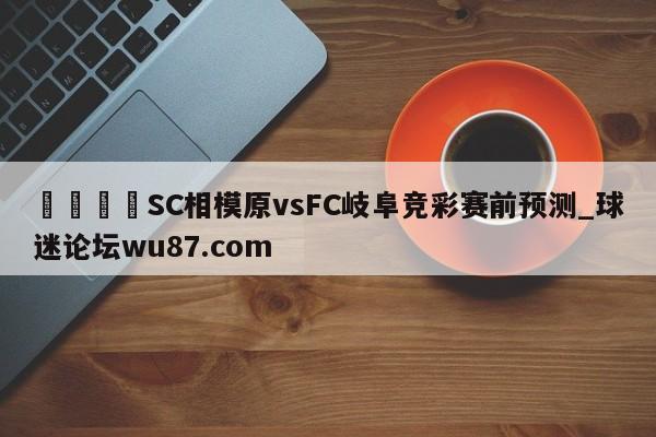 🍢SC相模原vsFC岐阜竞彩赛前预测_球迷论坛wu87.com