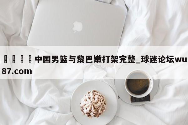 🍢中国男篮与黎巴嫩打架完整_球迷论坛wu87.com