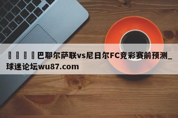 🍢巴耶尔萨联vs尼日尔FC竞彩赛前预测_球迷论坛wu87.com