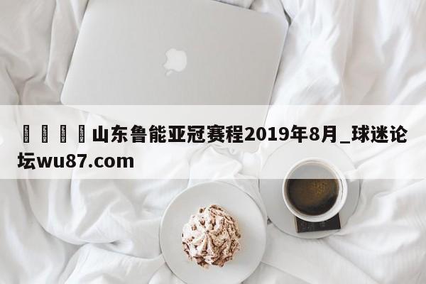 🍢山东鲁能亚冠赛程2019年8月_球迷论坛wu87.com