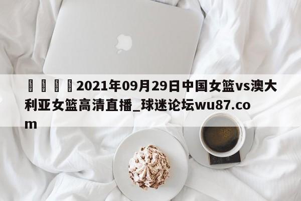 🍢2021年09月29日中国女篮vs澳大利亚女篮高清直播_球迷论坛wu87.com